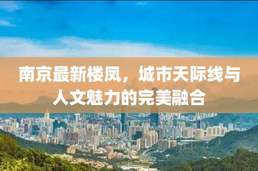 南京最新樓鳳，城市天際線與人文魅力的完美融合