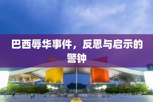 巴西辱華事件,反思與啟示的警鐘