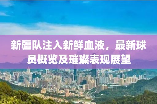 新疆隊注入新鮮血液，最新球員概覽及璀璨表現展望
