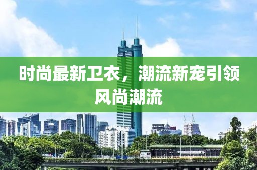 時尚最新衛衣，潮流新寵引領風尚潮流