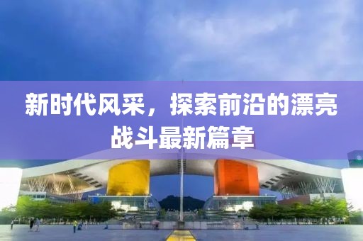 新時(shí)代風(fēng)采，探索前沿的漂亮戰(zhàn)斗最新篇章