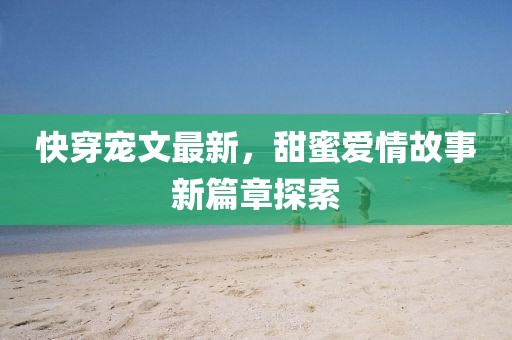 快穿寵文最新，甜蜜愛情故事新篇章探索