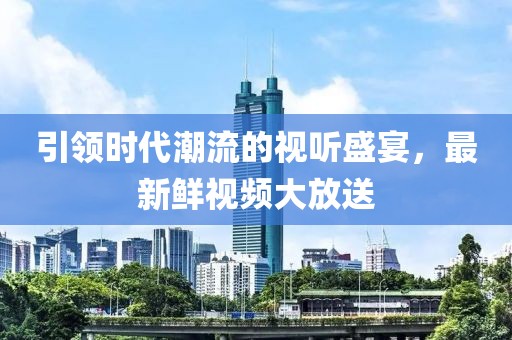 引領時代潮流的視聽盛宴，最新鮮視頻大放送