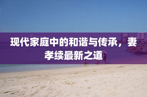 現代家庭中的和諧與傳承，妻孝續最新之道