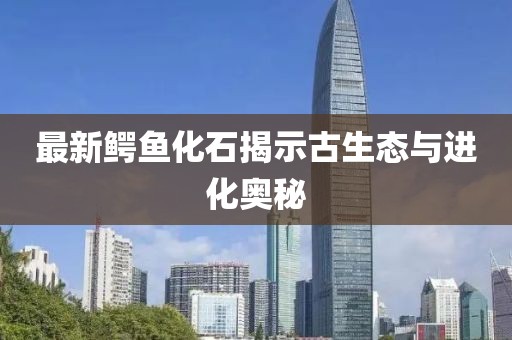 最新鱷魚化石揭示古生態(tài)與進化奧秘