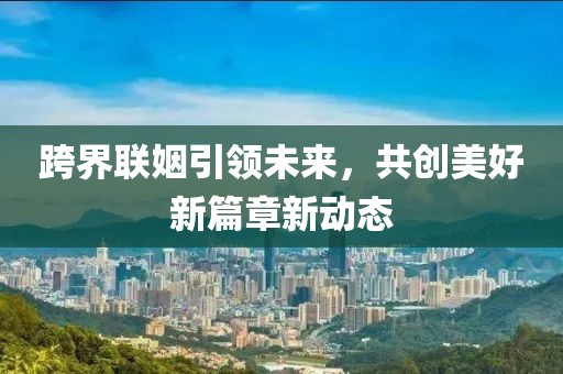 跨界聯(lián)姻引領(lǐng)未來(lái)，共創(chuàng)美好新篇章新動(dòng)態(tài)