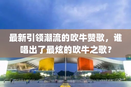 最新引領潮流的吹牛贊歌，誰唱出了最炫的吹牛之歌？