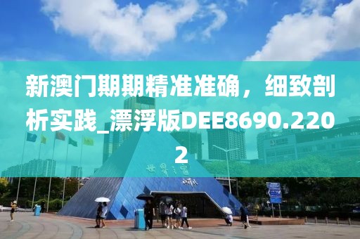 新澳門期期精準準確，細致剖析實踐_漂浮版DEE8690.2202