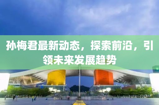 孫梅君最新動(dòng)態(tài)，探索前沿，引領(lǐng)未來(lái)發(fā)展趨勢(shì)