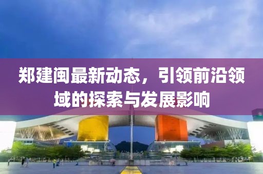 鄭建閩最新動態(tài)，引領(lǐng)前沿領(lǐng)域的探索與發(fā)展影響