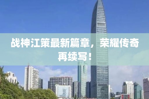 戰神江策最新篇章,榮耀傳奇再續寫!