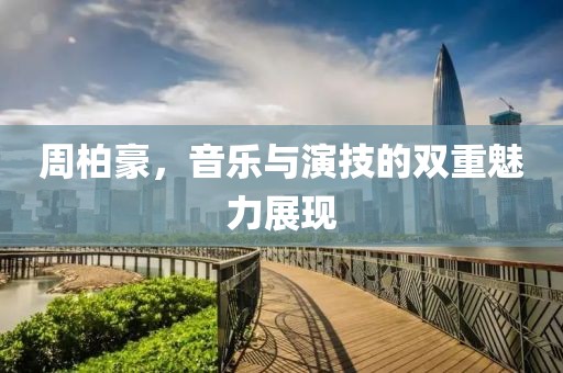 周柏豪，音樂與演技的雙重魅力展現(xiàn)