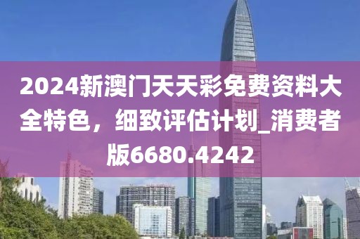 2024新澳門天天彩免費(fèi)資料大全特色，細(xì)致評估計(jì)劃_消費(fèi)者版6680.4242