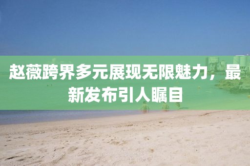 趙薇跨界多元展現無限魅力，最新發布引人矚目