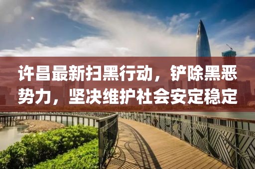 許昌最新掃黑行動，鏟除黑惡勢力，堅決維護社會安定穩定