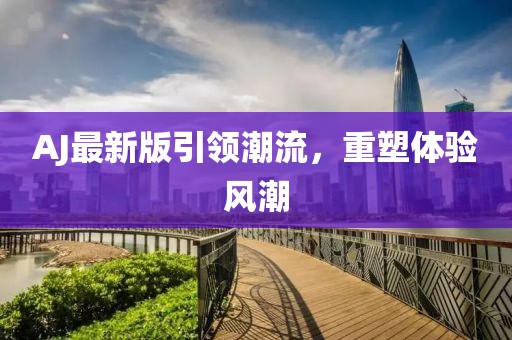 AJ最新版引領(lǐng)潮流，重塑體驗(yàn)風(fēng)潮