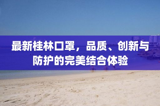 最新桂林口罩，品質、創(chuàng)新與防護的完美結合體驗