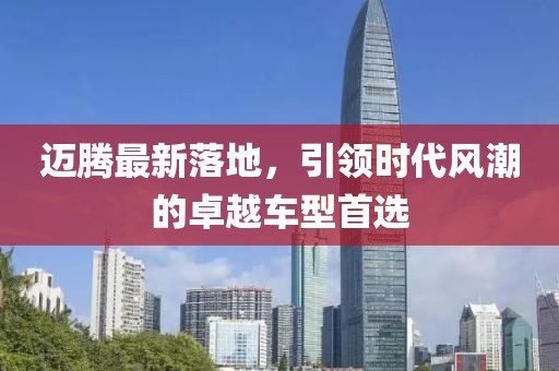 邁騰最新落地，引領時代風潮的卓越車型首選