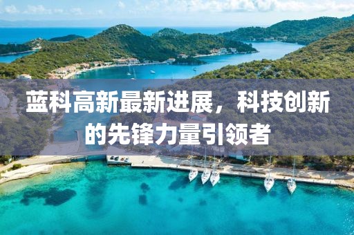 藍(lán)科高新最新進(jìn)展，科技創(chuàng)新的先鋒力量引領(lǐng)者