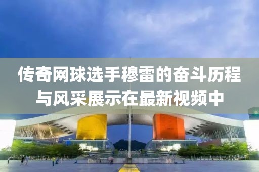 傳奇網球選手穆雷的奮斗歷程與風采展示在最新視頻中