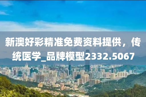 新澳好彩精準免費資料提供，傳統醫學_品牌模型2332.5067