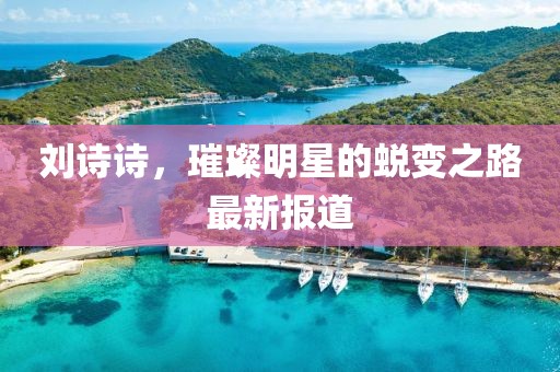 劉詩詩，璀璨明星的蛻變之路最新報道