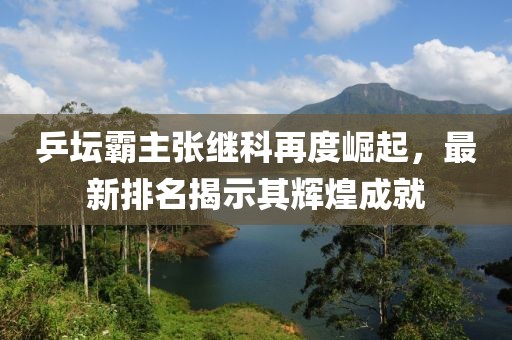 乒壇霸主張繼科再度崛起，最新排名揭示其輝煌成就