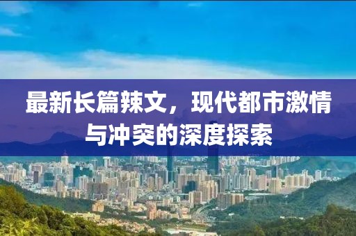 最新長篇辣文，現代都市激情與沖突的深度探索