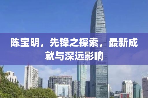 陳寶明，先鋒之探索，最新成就與深遠影響