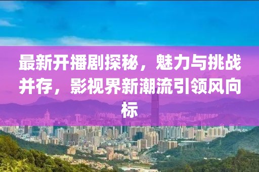 最新開播劇探秘，魅力與挑戰并存，影視界新潮流引領風向標