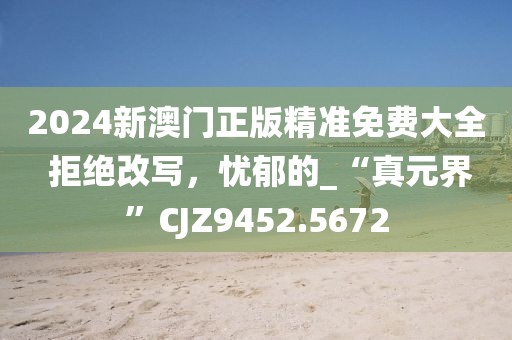 2024新澳門(mén)正版精準(zhǔn)免費(fèi)大全 拒絕改寫(xiě)，憂(yōu)郁的_“真元界”CJZ9452.5672