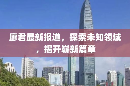 廖君最新報道，探索未知領域，揭開嶄新篇章