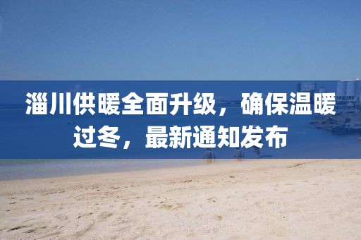 淄川供暖全面升級，確保溫暖過冬，最新通知發布