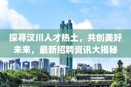 探尋漢川人才熱土，共創美好未來，最新招聘資訊大揭秘