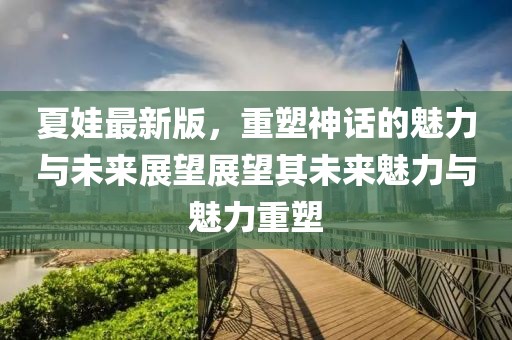 夏娃最新版，重塑神話的魅力與未來展望展望其未來魅力與魅力重塑