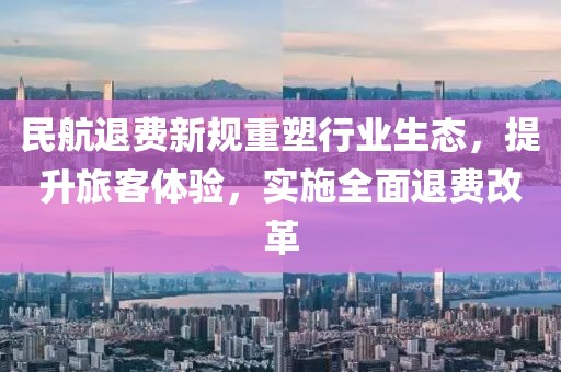 民航退費新規(guī)重塑行業(yè)生態(tài)，提升旅客體驗，實施全面退費改革