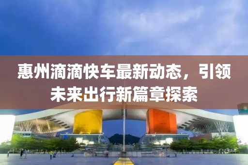 惠州滴滴快車最新動態(tài)，引領未來出行新篇章探索