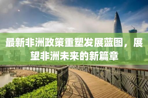 最新非洲政策重塑發展藍圖，展望非洲未來的新篇章