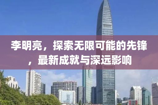 李明亮，探索無限可能的先鋒，最新成就與深遠影響