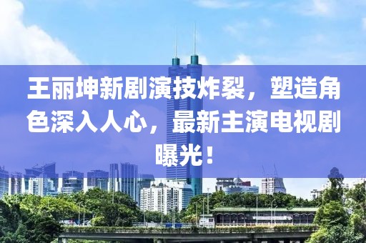 王麗坤新劇演技炸裂,塑造角色深入人心,最新主演電視劇曝光!