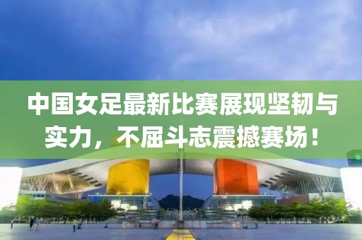 中國女足最新比賽展現堅韌與實力，不屈斗志震撼賽場！