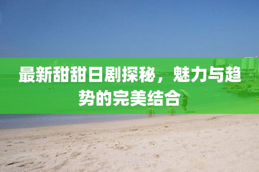 最新甜甜日劇探秘，魅力與趨勢的完美結(jié)合