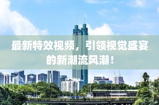 最新特效視頻，引領(lǐng)視覺(jué)盛宴的新潮流風(fēng)潮！