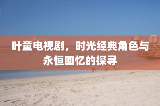 葉童電視劇,時光經典角色與永恒回憶的探尋