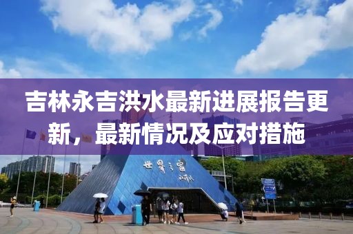 吉林永吉洪水最新進展報告更新，最新情況及應對措施