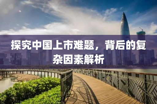 探究中國(guó)上市難題，背后的復(fù)雜因素解析