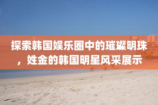 探索韓國娛樂圈中的璀璨明珠，姓金的韓國明星風(fēng)采展示