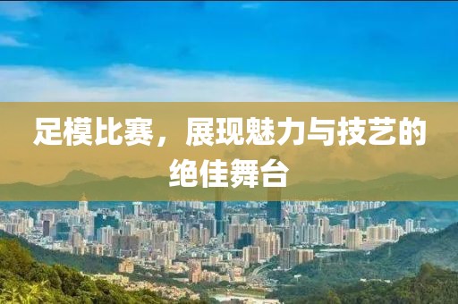 足模比賽，展現(xiàn)魅力與技藝的絕佳舞臺(tái)