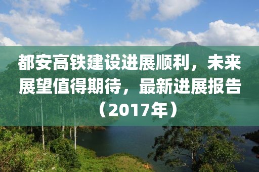都安高鐵建設(shè)進(jìn)展順利，未來(lái)展望值得期待，最新進(jìn)展報(bào)告（2017年）
