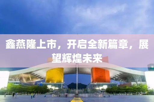 鑫燕隆上市，開啟全新篇章，展望輝煌未來